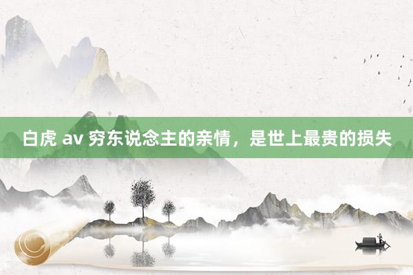 白虎 av 穷东说念主的亲情，是世上最贵的损失