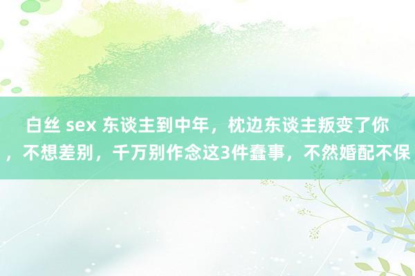 白丝 sex 东谈主到中年，枕边东谈主叛变了你，不想差别，千万别作念这3件蠢事，不然婚配不保