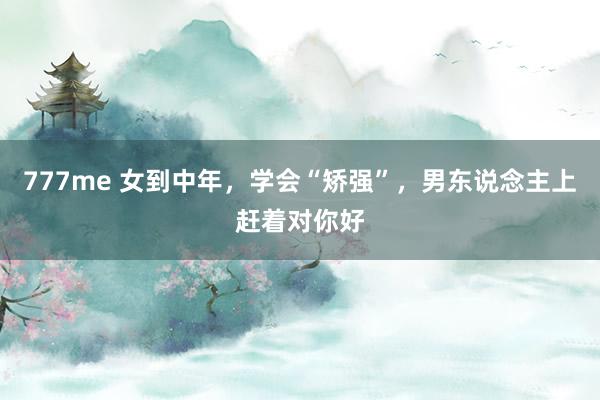 777me 女到中年，学会“矫强”，男东说念主上赶着对你好