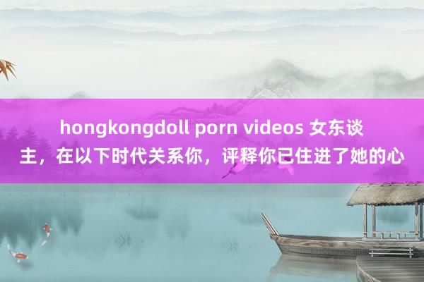 hongkongdoll porn videos 女东谈主，在以下时代关系你，评释你已住进了她的心