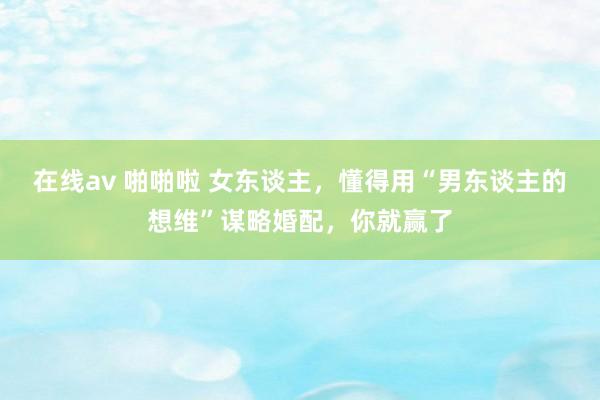 在线av 啪啪啦 女东谈主，懂得用“男东谈主的想维”谋略婚配，你就赢了
