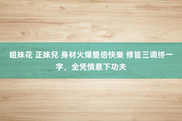 姐妹花 正妹兒 身材火爆雙倍快樂 修皆三调终一字，全凭情意下功夫