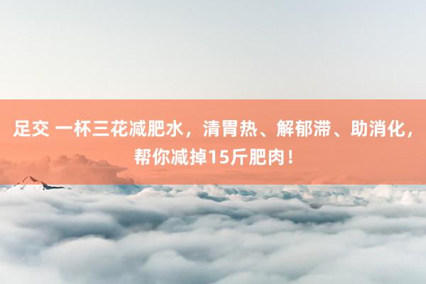 足交 一杯三花减肥水，清胃热、解郁滞、助消化，帮你减掉15斤肥肉！