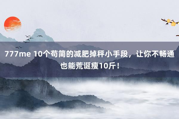 777me 10个苟简的减肥掉秤小手段，让你不畅通也能荒诞瘦10斤！