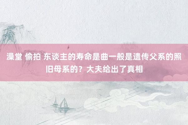 澡堂 偷拍 东谈主的寿命是曲一般是遗传父系的照旧母系的？大夫给出了真相