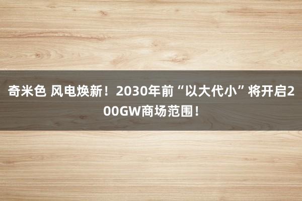 奇米色 风电焕新！2030年前“以大代小”将开启200GW商场范围！
