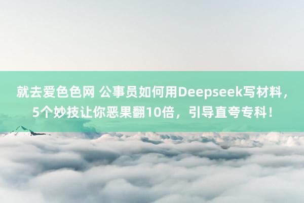 就去爱色色网 公事员如何用Deepseek写材料，5个妙技让你恶果翻10倍，引导直夸专科！
