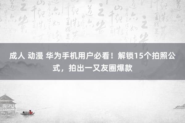 成人 动漫 华为手机用户必看！解锁15个拍照公式，拍出一又友圈爆款