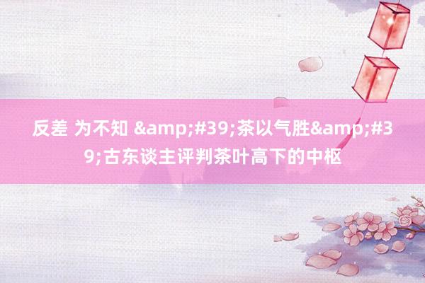 反差 为不知 &#39;茶以气胜&#39;古东谈主评判茶叶高下的中枢