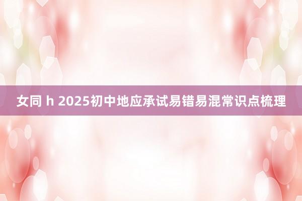 女同 h 2025初中地应承试易错易混常识点梳理