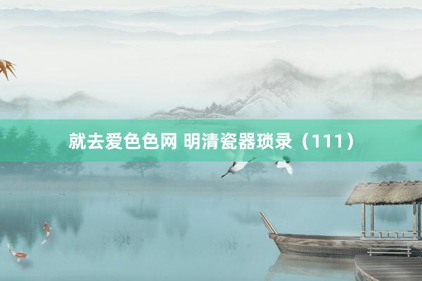 就去爱色色网 明清瓷器琐录（111）
