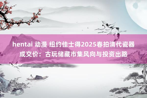 hentai 动漫 纽约佳士得2025春拍清代瓷器成交价：古玩储藏市集风向与投资出路