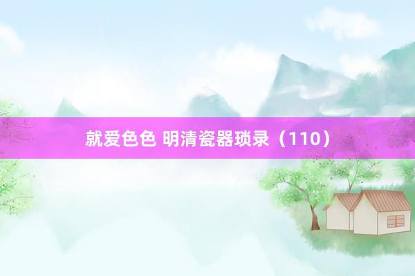 就爱色色 明清瓷器琐录（110）
