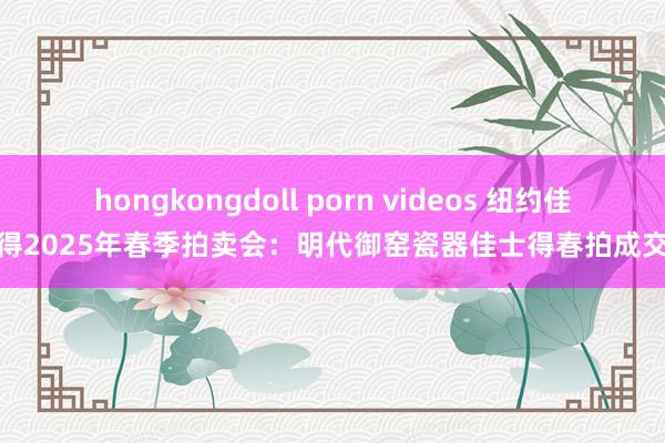 hongkongdoll porn videos 纽约佳士得2025年春季拍卖会：明代御窑瓷器佳士得春拍成交价