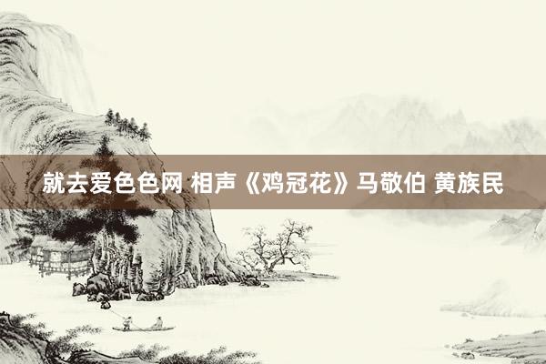 就去爱色色网 相声《鸡冠花》马敬伯 黄族民
