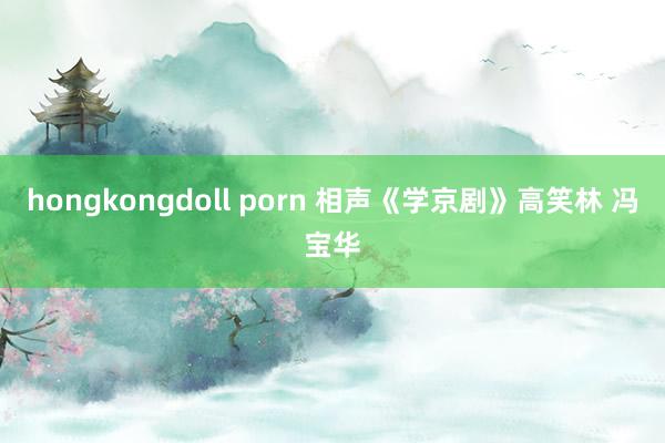 hongkongdoll porn 相声《学京剧》高笑林 冯宝华