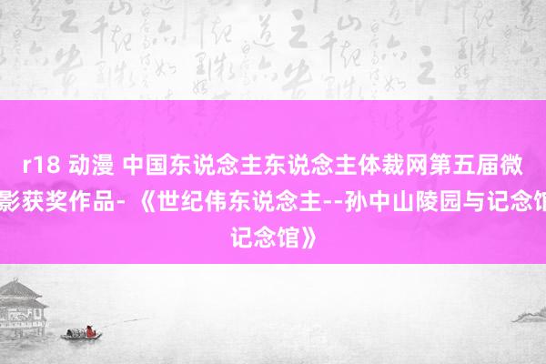 r18 动漫 中国东说念主东说念主体裁网第五届微电影获奖作品- 《世纪伟东说念主--孙中山陵园与记念馆》